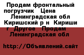 Продам фронтальный погрузчик › Цена ­ 900 000 - Ленинградская обл., Киришский р-н, Кириши г. Другое » Продам   . Ленинградская обл.